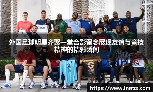 外国足球明星齐聚一堂合影留念展现友谊与竞技精神的精彩瞬间